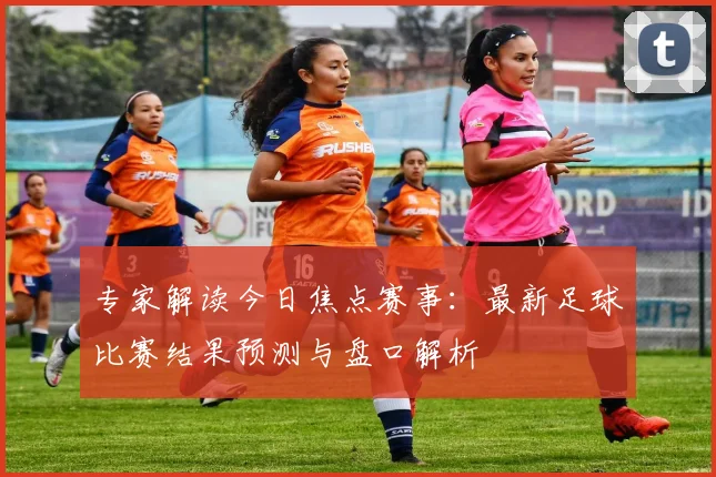 专家解读今日焦点赛事：最新足球比赛结果预测与盘口解析