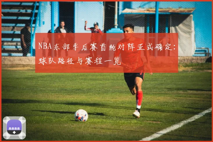 NBA东部季后赛首轮对阵正式确定：球队路径与赛程一览
