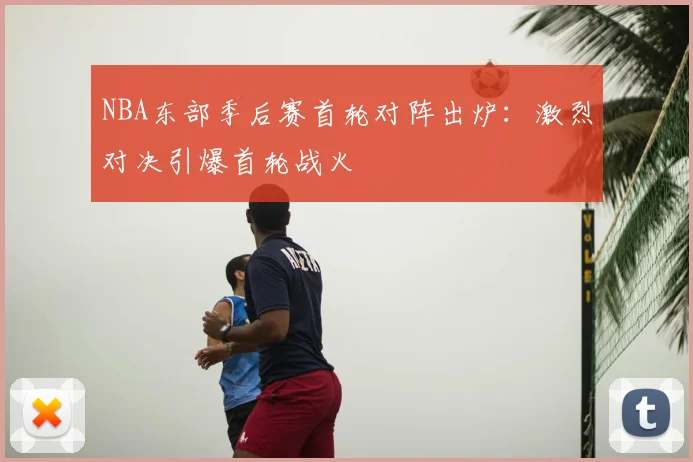 NBA东部季后赛首轮对阵出炉：激烈对决引爆首轮战火
