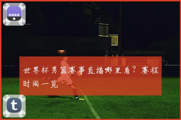 世界杯男篮赛事直播哪里看？赛程时间一览