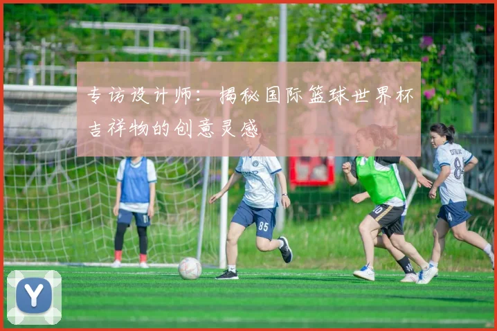 专访设计师：揭秘国际篮球世界杯吉祥物的创意灵感