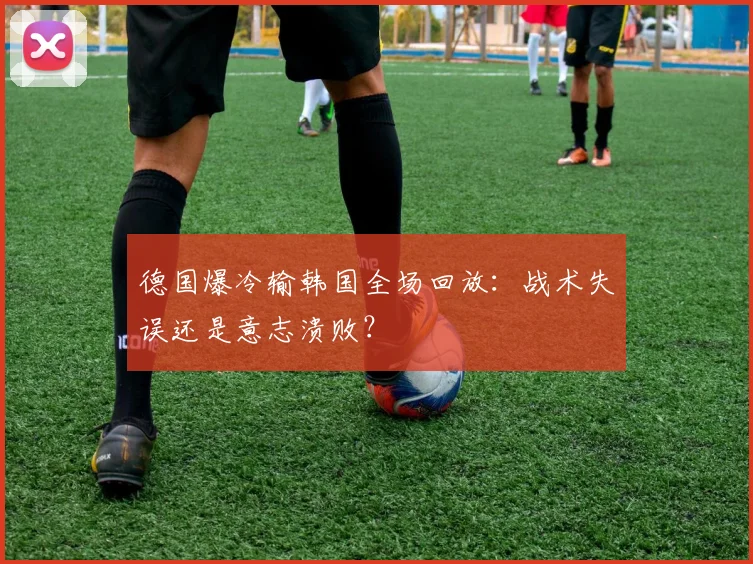 德国爆冷输韩国全场回放：战术失误还是意志溃败？