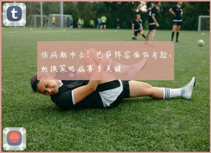 伤病潮冲击！巴萨阵容面临考验，轮换策略成赛季关键