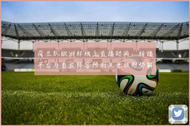 荷兰队欧洲杯线上直播时间、转播平台与首发阵容预测及晋级形势解读