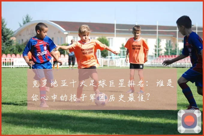 克罗地亚十大足球巨星排名：谁是你心中的格子军团历史最佳？