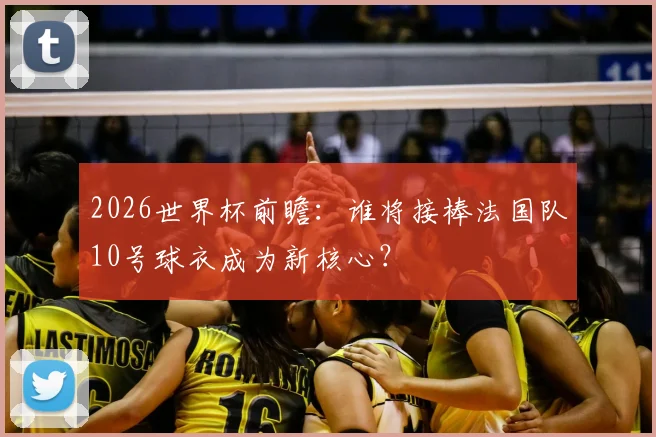 2026世界杯前瞻：谁将接棒法国队10号球衣成为新核心？