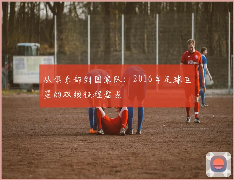 从俱乐部到国家队：2016年足球巨星的双线征程盘点