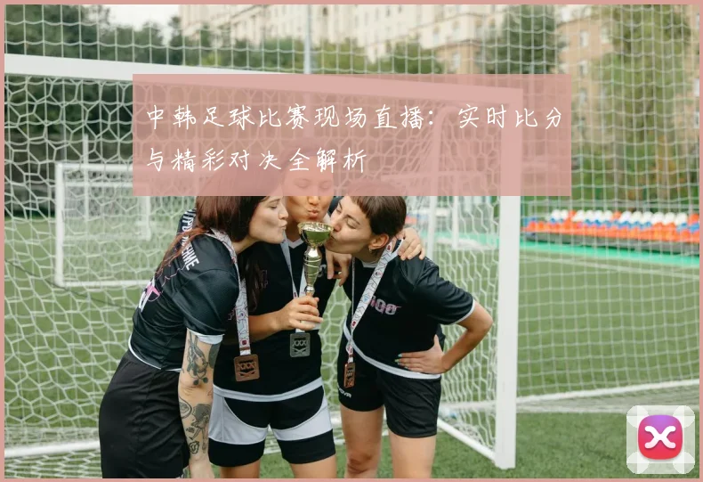 中韩足球比赛现场直播：实时比分与精彩对决全解析