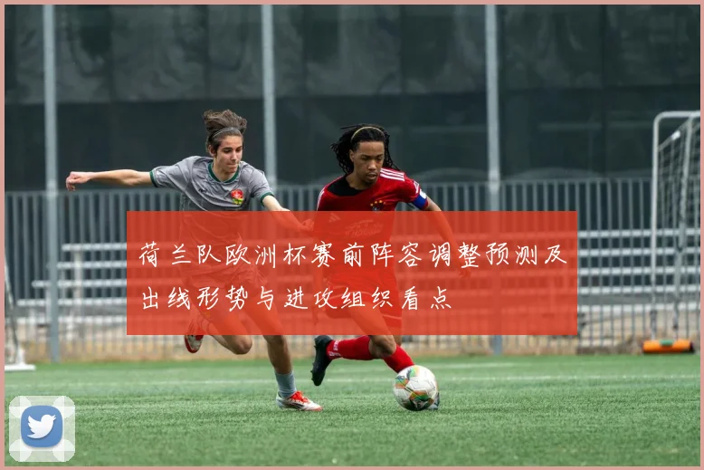 荷兰队欧洲杯赛前阵容调整预测及出线形势与进攻组织看点