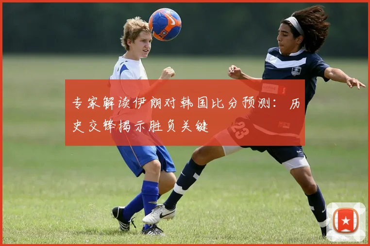 专家解读伊朗对韩国比分预测：历史交锋揭示胜负关键