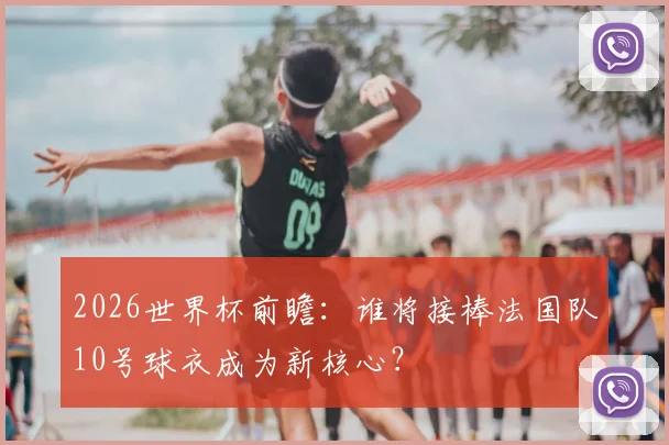 2026世界杯前瞻：谁将接棒法国队10号球衣成为新核心？