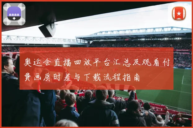 奥运会直播回放平台汇总及观看付费画质时差与下载流程指南