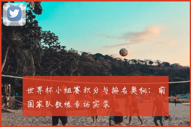 世界杯小组赛积分与排名奥秘：前国家队教练专访实录