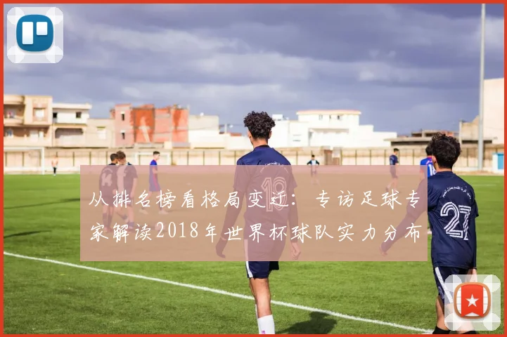 从排名榜看格局变迁：专访足球专家解读2018年世界杯球队实力分布