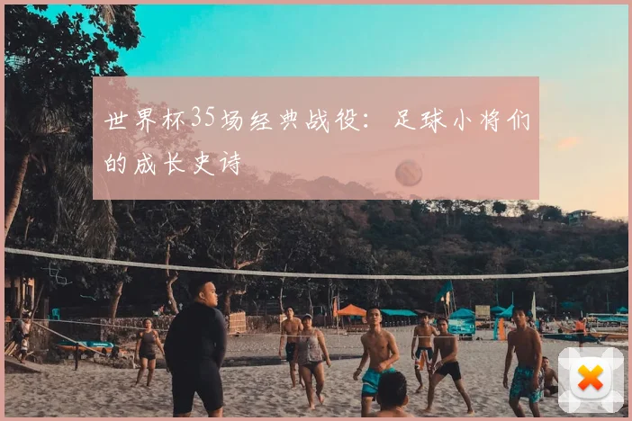 世界杯35场经典战役：足球小将们的成长史诗